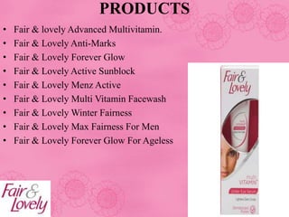 • Fair & lovely Advanced Multivitamin.
• Fair & Lovely Anti-Marks
• Fair & Lovely Forever Glow
• Fair & Lovely Active Sunblock
• Fair & Lovely Menz Active
• Fair & Lovely Multi Vitamin Facewash
• Fair & Lovely Winter Fairness
• Fair & Lovely Max Fairness For Men
• Fair & Lovely Forever Glow For Ageless
PRODUCTS
 