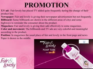 PROMOTION
T.V ad: Fair lovely has placed TV added quite frequently during the change of their
product line.
Newspaper: Fair and lovely is giving their newspaper advertisement but not frequently.
Billboard: Some billboards are shown in the different areas of citys and some
highways to reminder the consumer about the product.
Magazines: Fair and lovely is giving their add effectively to some magazines.
Color and movement: The billboards and TV ads are very colorful and meaningful
according to the product.
Position: In magazines the usual place of fair and lovely in the front page and news
Paper it shown in the middle.
 