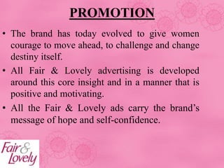PROMOTION
• The brand has today evolved to give women
courage to move ahead, to challenge and change
destiny itself.
• All Fair & Lovely advertising is developed
around this core insight and in a manner that is
positive and motivating.
• All the Fair & Lovely ads carry the brand’s
message of hope and self-confidence.
 