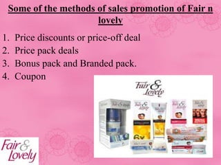 Some of the methods of sales promotion of Fair n
lovely
1. Price discounts or price-off deal
2. Price pack deals
3. Bonus pack and Branded pack.
4. Coupon
 