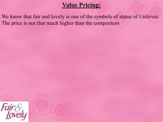 Value Pricing:
We know that fair and lovely is one of the symbols of status of Unilever.
The price is not that much higher than the competitors
 