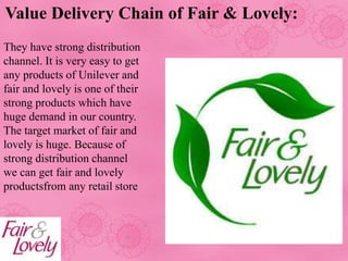 Value Delivery Chain of Fair & Lovely:
They have strong distribution
channel. It is very easy to get
any products of Unilever and
fair and lovely is one of their
strong products which have
huge demand in our country.
The target market of fair and
lovely is huge. Because of
strong distribution channel
we can get fair and lovely
productsfrom any retail store
 
