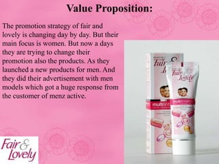 Value Proposition:
The promotion strategy of fair and
lovely is changing day by day. But their
main focus is women. But now a days
they are trying to change their
promotion also the products. As they
launched a new products for men. And
they did their advertisement with men
models which got a huge response from
the customer of menz active.
 