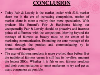 CONCLUSION
• Today Fair & Lovely is the market leader with 53% market
share but in the era of increasing competition, erosion of
market share is more a reality than mere speculation. With
products like Emami’s Fair & Handsome hitting out
unexpectedly, Fair & Lovely should be proactive and increase
points of difference with the competitors. Moving beyond the
message of fairness as beauty must be the center of its
marketing communication. Extending the core message of the
brand through the product and communicating by its
promotional strategies.
• The user of fairness products is more evolved than before. But
the traditional fairness cream is still has its loyalists amongst
the lowest SECs. Whether it is fair or not, fairness products
and their communication to tempt marketers to try and get as
many consumers as possible.
 