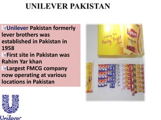 UNILEVER PAKISTAN
Unilever Pakistan formerly
lever brothers was
established in Pakistan in
1958
First site in Pakistan was
Rahim Yar khan
Largest FMCG company
now operating at various
locations in Pakistan
 