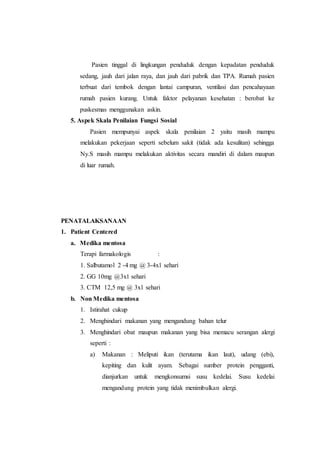 Pasien tinggal di lingkungan penduduk dengan kepadatan penduduk
sedang, jauh dari jalan raya, dan jauh dari pabrik dan TPA. Rumah pasien
terbuat dari tembok dengan lantai campuran, ventilasi dan pencahayaan
rumah pasien kurang. Untuk faktor pelayanan kesehatan : berobat ke
puskesmas menggunakan askin.
5. Aspek Skala Penilaian Fungsi Sosial
Pasien mempunyai aspek skala penilaian 2 yaitu masih mampu
melakukan pekerjaan seperti sebelum sakit (tidak ada kesulitan) sehingga
Ny.S masih mampu melakukan aktivitas secara mandiri di dalam maupun
di luar rumah.
PENATALAKSANAAN
1. Patient Centered
a. Medika mentosa
Terapi farmakologis :
1. Salbutamol 2 -4 mg @ 3-4x1 sehari
2. GG 10mg @3x1 sehari
3. CTM 12,5 mg @ 3x1 sehari
b. Non Medika mentosa
1. Istirahat cukup
2. Menghindari makanan yang mengandung bahan telur
3. Menghindari obat maupun makanan yang bisa memacu serangan alergi
seperti :
a) Makanan : Meliputi ikan (terutama ikan laut), udang (ebi),
kepiting dan kulit ayam. Sebagai sumber protein pengganti,
dianjurkan untuk mengkonsumsi susu kedelai. Susu kedelai
mengandung protein yang tidak menimbulkan alergi.
 