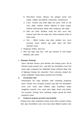 b) Obat-obatan tertentu. Biasanya dari golongan pereda nyeri
(aspirin, antalgin) dan antibiotik (amoksisillin, kotrimoksazol).
c) Cuaca. Terutama yang terlalu dingin atau panas. Untuk itu, bila
cuaca dingin, usahakan aktivitas dilakukan di dalam ruangan.
Gunakan masker/penutup hidung untuk mengurangi suhu dingin.
d) Debu dan polusi. Bersihkan rumah dari debu secara rutin,
terutama kamar tidur dan tempat tidur. Batasi pemakaian karpet di
dalam rumah.
e) Stres : Hindari keadaan yang dapat membuat stres secara
emosional, karena urtikaria juga dapat dipicu oleh faktor
psikologis pasien.
4. Mengurangi aktifitas yang berat
5. Olah raga ringan yang rutin ( olah raga maksimal 10 menit dengan
melakukan jalan santai)
c. Dukungan Psikologis
Suport psikologis biasanya perlu diberikan oleh keluarga pasien. Hal ini
berkaitan dengan penyakit asma yang tidak bisa disembuhkan secara total
namun angka serangannya bisa diminimalisir dengan melakukan hidup sehat
di lingkungan keluarga dan masyarakat. Pasien seharusnya mengerti dan
mampu menghindari alergen-alergen penyebab asma bronkhial.
d. Penentraman Hati
Menentramkan hati sangat diperlukan untuk mendukung pengobatan
pasien. Penyakit asma merupakan penyakit yang tidak bisa disembuhkan
secara total, namun dapat dihindari angka kejadiannya dengan
menghindari penyebab asma seperti udara dingin, daerah yang lembab,
dan kecapaian. Keluarga harus mendukung dengan sepenuh hati dalam
pengobatan pasien.
d. Penjelasan mengenai penyakit asma bronkhial
Keluarga harus dapat menjelaskan kepada pasien bahwa penyakit asmanya
tidak dapat disembuhkan secara total, tetapi dapat dihindari kejadian sesak
 