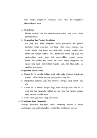 nafas dengan menghindari kecapaian, hidup sehat, dan menghindari
alergen-alergen asma.
e. Pengobatan
Medika mentosa dan non medikamentosa seperti yang tertera dalam
penatalaksanaan.
f. Pencegahan dan Promosi Kesehatan
Hal yang tidak boleh terlupakan adalah pencegahan dan promosi
kesehatan berupa perubahan pola hidup sehat, makan makanan yang
bergizi, istirahat yang cukup, dan tidak boleh merokok, ventilasi udara
kamar dan ruangan minimal 10%, pembukaan jendela tiap pagi hari,
membersihkan rumah setiap hari, membersihkan ventiasi, menutup
jendela dan ventilasi saat malam hari (udara dingin), penggunaan alat
masak yang tidak menyebabkan kepulan asap, dan tidak putus asa
menjalani terapi asma.
2. Pengobatan Fokus Family
a. Karena Tn. M memiliki keluhan sesak nafas maka sebaiknya jendela dan
ventilasi selalu dibuka, terutama pada pagi dan siang hari.
b. Menghindari makanan yang bisa memacu serangan alergi seperti ikan,
telur.
c. Karena Tn. M memiliki riwayat alergi, maka sebaiknya anak-anak Tn. M
sejak dini bisa mengetahui hal-hal apa saja yang bisa memicu serangan
alergi maupun penyakit asma.
d. Lantai rumah juga harus sering dibersihkan.
3. Pengobatan focus Community
Menjaga kebersihan lingkungan rumah, membuang sampah di tempat
pembuangan yang sudah disediakan, menghindari pembakaran sampah.
 