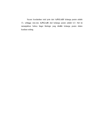 Secara keseluruhan total poin dari A.P.G.A.R keluarga pasien adalah
13, sehingga rata-rata A.P.G.A.R dari keluarga pasien adalah 6,5. Hal ini
menunjukkan bahwa fungsi fisiologis yang dimiliki keluarga pasien dalam
keadaan sedang.
 