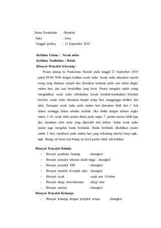 Status Pernikahan :Menikah
Suku : Jawa
Tanggal periksa : 21 September 2010
Keluhan Utama : Sesak nafas
Keluhan Tambahan : Batuk
Riwayat Penyakit Sekarang :
Pasien datang ke Puskesmas Rawalo pada tanggal 21 September 2010
pukul 09.00 WIB dengan keluhan sesak nafas. Sesak nafas dirasakan seperti
orang yang dadanya terjepit dan dirasakan terutama pada saat udara dingin,
malam hari, dan saat beraktifitas yang berat. Pasien mengaku sudah sering
mengeluhkan sesak nafas sebelumnya (sesak kambuh-kambuhan) Sebelum
berobat, sesak nafas dirasakan hampir setiap hari, mengganggu aktifitas dan
tidur. Serangan sesak nafas pada malam hari dirasakan lebih dari 1 kali
dalam seminggu dalam sebulan terakhir. Jika dinilai dengan tafsiran angka
antara 1-10, sesak nafas pasien dirasa pada angka 7. pasien merasa lebih lega
jika meminum obat asma yang diperoleh dari dokter. Selain sesak nafas
pasien juga mengeluh batuk berdahak. Batuk berdahak dikeluhkan pasien
sudah 2 hari, memberat pada malam hari yang terkadang disertai bunyi ngik-
ngik. Baung air besar dan buang air kecil pasien tidak ada keluhan.
Riwayat Penyakit Dahulu:
- Riwayat penderita Jantung : disangkal
- Riwayat penyakit tekanan darah tinggi : disangkal
- Riwayat penyakit TBC : disangkal
- Riwayat mondok di rumah sakit : disangkal
- Riwayat sesak : sejak usia 10 tahun
- Riwayat alergi obat/makanan : alergi telor
- Riwayat operasi : disangkal
Riwayat Penyakit Keluarga
- Riwayat keluarga dengan penyakit serupa : disangkal
 