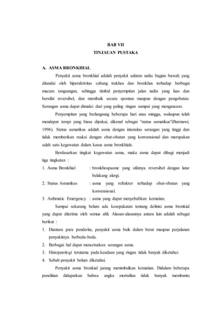 BAB VII
TINJAUAN PUSTAKA
A. ASMA BRONKHIAL
Penyakit asma bronkhial adalah penyakit saluran nafas bagian bawah yang
ditandai oleh hiperaktivitas cabang trakhea dan bronkhus terhadap berbagai
macam rangsangan, sehingga timbul penyempitan jalan nafas yang luas dan
bersifat reversibel, dan membaik secara spontan maupun dengan pengobatan.
Serangan asma dapat dimulai dari yang paling ringan sampai yang mengancam.
Penyempitan yang berlangsung beberapa hari atau minggu, walaupun telah
mendapat terapi yang biasa dipakai, dikenal sebagai “status asmatikus”(Barmawi,
1996). Status asmatikus adalah asma dengan intensitas serangan yang tinggi dan
tidak memberikan reaksi dengan obat-obatan yang konvensional dan merupakan
salah satu kegawatan dalam kasus asma bronkhiale.
Berdasarkan tingkat kegawatan asma, maka asma dapat dibagi menjadi
tiga tingkatan :
1. Asma Bronkhial : bronkhospasme yang sifatnya reversibel dengan latar
belakang alergi.
2. Status Asmatikus : asma yang refraktor terhadap obat-obatan yang
konvensional.
3. Asthmatic Emergency : asma yang dapat menyebabkan kematian.
Sampai sekarang belum ada kesepakatan tentang definisi asma bronkial
yang dapat diterima oleh semua ahli. Alasan-alasannya antara lain adalah sebagai
berikut :
1. Diantara para penderita, penyakit asma baik dalam berat maupun perjalanan
penyakitnya berbeda-beda.
2. Berbagai hal dapat mencetuskan serangan asma.
3. Histopatologi terutama pada keadaan yang ringan tidak banyak diketahui.
4. Sebab penyakit belum diketahui.
Penyakit asma bronkial jarang menimbulkan kematian. Didalam beberapa
penelitian didapatkan bahwa angka mortalitas tidak banyak membantu
 