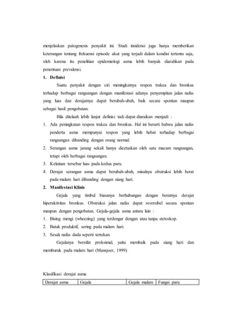 menjelaskan patogenesis penyakit ini. Studi insidensi juga hanya memberikan
keterangan tentang frekuensi episode akut yang terjadi dalam kondisi tertentu saja,
oleh karena itu penelitian epidemiologi asma lebih banyak diarahkan pada
penentuan prevalensi.
1. Definisi
Suatu penyakit dengan ciri meningkatnya respon trakea dan bronkus
terhadap berbagai rangsangan dengan manifestasi adanya penyempitan jalan nafas
yang luas dan derajatnya dapat berubah-ubah, baik secara spontan maupun
sebagai hasil pengobatan.
Bila ditelaah lebih lanjut definisi tadi dapat diuraikan menjadi :
1. Ada peningkatan respon trakea dan bronkus. Hal ini berarti bahwa jalan nafas
penderta asma mempunyai respon yang lebih hebat terhadap berbagai
rangsangan dibanding dengan orang normal.
2. Serangan asma jarang sekali hanya dicetuskan oleh satu macam rangsangan,
tetapi oleh berbagai rangsangan.
3. Kelainan tersebar luas pada kedua paru.
4. Derajat serangan asma dapat berubah-ubah, misalnya obstruksi lebih berat
pada malam hari dibanding dengan siang hari.
2. Manifestasi Klinis
Gejala yang timbul biasanya berhubungan dengan beratnya derajat
hiperaktivitas bronkus. Obstruksi jalan nafas dapat reversibel secara spontan
maupun dengan pengobatan. Gejala-gejala asma antara lain :
1. Bising mengi (wheezing) yang terdengar dengan atau tanpa stetoskop.
2. Batuk produktif, sering pada malam hari.
3. Sesak nafas dada seperti tertekan.
Gejalanya bersifat proksimal, yaitu membaik pada siang hari dan
memburuk pada malam hari (Mansjoer, 1999)
Klasifikasi derajat asma
Derajat asma Gejala Gejala malam Fungsi paru
 