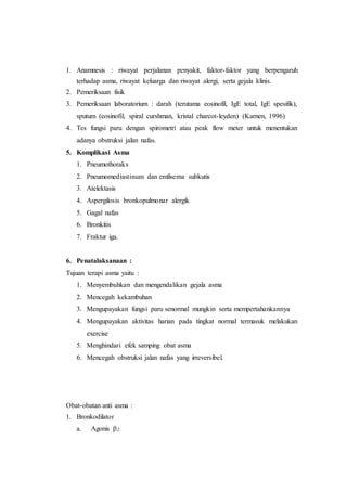 1. Anamnesis : riwayat perjalanan penyakit, faktor-faktor yang berpengaruh
terhadap asma, riwayat keluarga dan riwayat alergi, serta gejala klinis.
2. Pemeriksaan fisik
3. Pemeriksaan laboratorium : darah (terutama eosinofil, IgE total, IgE spesifik),
sputum (eosinofil, spiral curshman, kristal charcot-leyden) (Karnen, 1996)
4. Tes fungsi paru dengan spirometri atau peak flow meter untuk menentukan
adanya obstruksi jalan nafas.
5. Komplikasi Asma
1. Pneumothoraks
2. Pneumomediastinum dan emfisema subkutis
3. Atelektasis
4. Aspergilosis bronkopulmonar alergik
5. Gagal nafas
6. Bronkitis
7. Fraktur iga.
6. Penatalaksanaan :
Tujuan terapi asma yaitu :
1. Menyembuhkan dan mengendalikan gejala asma
2. Mencegah kekambuhan
3. Mengupayakan fungsi paru senormal mungkin serta mempertahankannya
4. Mengupayakan aktivitas harian pada tingkat normal termasuk melakukan
exercise
5. Menghindari efek samping obat asma
6. Mencegah obstruksi jalan nafas yang irreversibel.
Obat-obatan anti asma :
1. Bronkodilator
a. Agonis 2
 