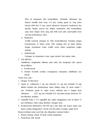 Obat ini mempunyai efek bronkodilatasi. Terbutalin, salbutamol, dan
fenetrol memiliki lama kerja 4-6 jam, sedang agonis 2 long action
bekerja lebih dari 12 jam, seperti salmeterol, formoterol, bambuterol, dan
lain-lain. Bentuk aerosol dan inhalasi memberikan efek bronkodilatasi
yang sama dengan dosis yang jauh lebih kecil yaitu sepersepuluh dosis
oral dan pemberiannya lokal.
b. Metilxantin
Teofilin termasuk golongan ini. Efek bronkodilatornya berkaitan dengan
konsentrasinya di dalam serum. Efek samping obat ini dapat ditekan
dengan pemantauan kadar teofilin serum dalam pengobatan jangka
panjang.
c. Antikolinergik
Golongan ini menurunkan tonus vagus intrinsik dari saluran nafas.
2. Anti inflamasi
Antiinflamasi menghambat inflamasi jalan nafas dan mempunyai efek supresi
dan profilaksis.
a. Kortikosteroid
b. Natrium kromolin (sodium cromoglycate) merupakan antiinflamasi non
steroid.
Terapi awal, yaitu :
1. Oksigen 4-6 liter/menit
2. Agonis 2 (salbutomol 5 mg atau feterenol 2,5 mg atau terbutalin 10 mg)
inhalasi nebulasi dan pemberiannya dapat diulang setiap 20 menit sampai 1
jam. Pemberian agonis 2 dapat secara subkutan atau iv dengan dosis
salbutamol 0,25 mg atau terbutalin 0,25 mg dalam larutan dekstrosa 5%
dan diberikan perlahan.
3. Aminofilin bolus iv 5-6 mg/kgBB, jika sudah menggunakan obat ini dalam 12
jam sebelumnya maka cukup diberikan setengah dosis.
4. Kortikosteroid hidrokarbon 100-200 mg iv jika tidak ada respon segera atau
pasien sedang menggunakan steroid oral atau dalam serangan sangat berat.
Respon terhadap terapi awal baik, jika didapatkan keadaan berikut :
1. Respon menetap selama 60 menit setelah pengobatan.
2. Pemeriksaan fisik normla
 