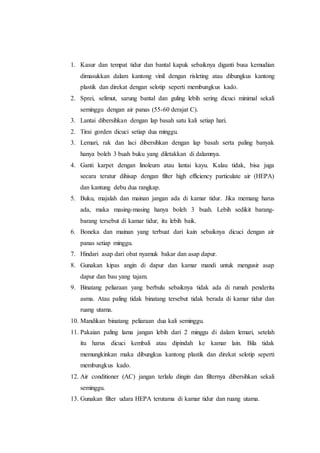 1. Kasur dan tempat tidur dan bantal kapuk sebaiknya diganti busa kemudian
dimasukkan dalam kantong vinil dengan risleting atau dibungkus kantong
plastik dan direkat dengan selotip seperti membungkus kado.
2. Sprei, selimut, sarung bantal dan guling lebih sering dicuci minimal sekali
seminggu dengan air panas (55-60 derajat C).
3. Lantai dibersihkan dengan lap basah satu kali setiap hari.
2. Tirai gorden dicuci setiap dua minggu.
3. Lemari, rak dan laci dibersihkan dengan lap basah serta paling banyak
hanya boleh 3 buah buku yang diletakkan di dalamnya.
4. Ganti karpet dengan linoleum atau lantai kayu. Kalau tidak, bisa juga
secara teratur dihisap dengan filter high efficiency particulate air (HEPA)
dan kantung debu dua rangkap.
5. Buku, majalah dan mainan jangan ada di kamar tidur. Jika memang harus
ada, maka masing-masing hanya boleh 3 buah. Lebih sedikit barang-
barang tersebut di kamar tidur, itu lebih baik.
6. Boneka dan mainan yang terbuat dari kain sebaiknya dicuci dengan air
panas setiap minggu.
7. Hindari asap dari obat nyamuk bakar dan asap dapur.
8. Gunakan kipas angin di dapur dan kamar mandi untuk mengusir asap
dapur dan bau yang tajam.
9. Binatang peliaraan yang berbulu sebaiknya tidak ada di rumah penderita
asma. Atau paling tidak binatang tersebut tidak berada di kamar tidur dan
ruang utama.
10. Mandikan binatang peliaraan dua kali seminggu.
11. Pakaian paling lama jangan lebih dari 2 minggu di dalam lemari, setelah
itu harus dicuci kembali atau dipindah ke kamar lain. Bila tidak
memungkinkan maka dibungkus kantong plastik dan direkat selotip seperti
membungkus kado.
12. Air conditioner (AC) jangan terlalu dingin dan filternya dibersihkan sekali
seminggu.
13. Gunakan filter udara HEPA terutama di kamar tidur dan ruang utama.
 