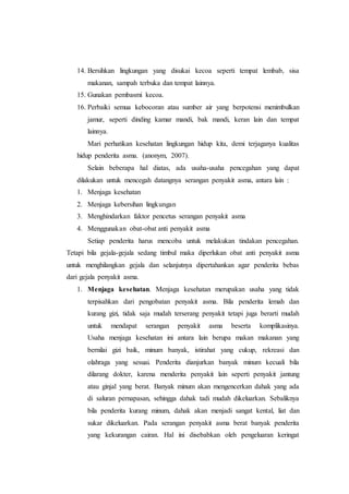 14. Bersihkan lingkungan yang disukai kecoa seperti tempat lembab, sisa
makanan, sampah terbuka dan tempat lainnya.
15. Gunakan pembasmi kecoa.
16. Perbaiki semua kebocoran atau sumber air yang berpotensi menimbulkan
jamur, seperti dinding kamar mandi, bak mandi, keran lain dan tempat
lainnya.
Mari perhatikan kesehatan lingkungan hidup kita, demi terjaganya kualitas
hidup penderita asma. (anonym, 2007).
Selain beberapa hal diatas, ada usaha-usaha pencegahan yang dapat
dilakukan untuk mencegah datangnya serangan penyakit asma, antara lain :
1. Menjaga kesehatan
2. Menjaga kebersihan lingkungan
3. Menghindarkan faktor pencetus serangan penyakit asma
4. Menggunakan obat-obat anti penyakit asma
Setiap penderita harus mencoba untuk melakukan tindakan pencegahan.
Tetapi bila gejala-gejala sedang timbul maka diperlukan obat anti penyakit asma
untuk menghilangkan gejala dan selanjutnya dipertahankan agar penderita bebas
dari gejala penyakit asma.
1. Menjaga kesehatan. Menjaga kesehatan merupakan usaha yang tidak
terpisahkan dari pengobatan penyakit asma. Bila penderita lemah dan
kurang gizi, tidak saja mudah terserang penyakit tetapi juga berarti mudah
untuk mendapat serangan penyakit asma beserta komplikasinya.
Usaha menjaga kesehatan ini antara lain berupa makan makanan yang
bernilai gizi baik, minum banyak, istirahat yang cukup, rekreasi dan
olahraga yang sesuai. Penderita dianjurkan banyak minum kecuali bila
dilarang dokter, karena menderita penyakit lain seperti penyakit jantung
atau ginjal yang berat. Banyak minum akan mengencerkan dahak yang ada
di saluran pernapasan, sehingga dahak tadi mudah dikeluarkan. Sebaliknya
bila penderita kurang minum, dahak akan menjadi sangat kental, liat dan
sukar dikeluarkan. Pada serangan penyakit asma berat banyak penderita
yang kekurangan cairan. Hal ini disebabkan oleh pengeluaran keringat
 