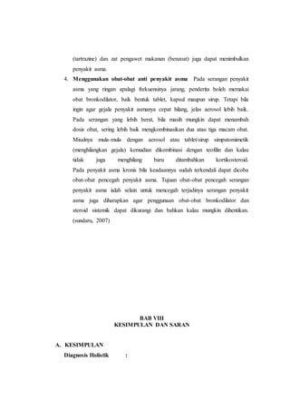 (tartrazine) dan zat pengawet makanan (benzoat) juga dapat menimbulkan
penyakit asma.
4. Menggunakan obat-obat anti penyakit asma Pada serangan penyakit
asma yang ringan apalagi frekuensinya jarang, penderita boleh memakai
obat bronkodilator, baik bentuk tablet, kapsul maupun sirup. Tetapi bila
ingin agar gejala penyakit asmanya cepat hilang, jelas aerosol lebih baik.
Pada serangan yang lebih berat, bila masih mungkin dapat menambah
dosis obat, sering lebih baik mengkombinasikan dua atau tiga macam obat.
Misalnya mula-mula dengan aerosol atau tablet/sirup simpatomimetik
(menghilangkan gejala) kemudian dikombinasi dengan teofilin dan kalau
tidak juga menghilang baru ditambahkan kortikosteroid.
Pada penyakit asma kronis bila keadaannya sudah terkendali dapat dicoba
obat-obat pencegah penyakit asma. Tujuan obat-obat pencegah serangan
penyakit asma ialah selain untuk mencegah terjadinya serangan penyakit
asma juga diharapkan agar penggunaan obat-obat bronkodilator dan
steroid sistemik dapat dikurangi dan bahkan kalau mungkin dihentikan.
(sundaru, 2007)
BAB VIII
KESIMPULAN DAN SARAN
A. KESIMPULAN
Diagnosis Holistik :
 
