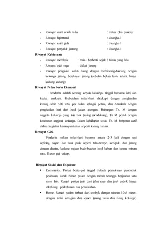 - Riwayat sakit sesak nafas : diakui (ibu pasien)
- Riwayat hipertensi : disangkal
- Riwayat sakit gula : disangkal
- Riwayat penyakit jantung : disangkal
Riwayat Kebiasaan
- Riwayat merokok : mulai berhenti sejak 3 tahun yang lalu
- Riwayat olah raga : diakui jarang
- Riwayat pengisian waktu luang dengan berbincang-bincang dengan
keluarga jarang, berekreasi jarang (sebulan belum tentu sekali, hanya
kadang-kadang)
Riwayat Psiko Sosio Ekonomi
Penderita adalah seorang kepala keluarga, tinggal bersama istri dan
kedua anaknya. Kebutuhan sehari-hari dicukupi dengan penghasilan
kurang lebih 500 ribu per bulan sebagai petani, dan ditambah dengan
penghasilan istri dari hasil jualan asongan. Hubungan Tn. M dengan
anggota keluarga yang lain baik (saling mendukung), Tn M peduli dengan
kesehatan anggota keluarga. Dalam kehidupan sosial Tn. M berperan aktif
dalam kegiatan kemasyarakatan seperti karang taruna.
Riwayat Gizi.
Penderita makan sehari-hari biasanya antara 2-3 kali dengan nasi
sepiring, sayur, dan lauk pauk seperti tahu-tempe, kerupuk, dan jarang
dengan daging, kadang makan buah-buahan hasil kebun dan jarang minum
susu. Kesan gizi cukup.
Riwayat Sosial dan Exposure
 Community: Pasien bertempat tinggal diderah pemukiman penduduk
pedesaan. Jarak rumah pasien dengan rumah tetangga berjauhan satu
sama lain. Rumah pasien jauh dari jalan raya dan jauh pabrik hanya
dikelilingi perkebunan dan persawahan.
 Home: Rumah pasien terbuat dari tembok dengan ukuran 10x6 meter,
dengan lantai sebagian dari semen (ruang tamu dan ruang keluarga)
 