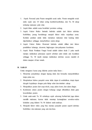 1. Aspek Personal yaitu Pasien mengeluh sesak nafas. Pasien mengeluh sesak
nafas sejak usia 10 tahun sering kambuh-kambuhan, dan Tn. M alergi
terhadap makanan yalni telur.
2. Aspek klinis adalah asma bronkhial persisten sedang.
3. Aspek Faktor Risiko Intrinsik Individu adalah dari faktor aktivitas
berlebihan, jarang berolahraga menjadi faktor risiko terjadinya asma.
Ketidak patuhan untuk tidak memakan makanan telur kadang tidak
diperhatikan sehingga menyebabkan reaksi alergi.
4. Aspek Faktor Risiko Eksternal Individu adalah dilihat dari faktor
pendidikan keluarga, ekonomi, lingkungan dan pelayanan kesehatan.
5. Aspek Skala Penilaian Fungsi Sosial adalah dalam skala 2 yaitu masih
mampu melakukan pekerjaan seperti sebelum sakit (tidak ada kesulitan)
sehingga Tn. M masih mampu melakukan aktivitas secara mandiri di
dalam maupun di luar rumah.
B. SARAN
Untuk mengatasi kasus yang diderita pasien maka harus :
1. Menerima penyakitnya dengan lapang dada dan berusaha menyembuhkan
tanpa putus asa.
2. Menjelaskan bahwa penyakit asma tidak dapat di sembuhkan, tetapi dapat
dicegah kejadianya dengan pola hidup sehat dan istirahat cukup.
3. Menjauhkan pasien dari asap rokok, asap, udara kotor, dan udara dingin.
4. Kedekatan antara pasien dengan keluarga sangat dibutuhkan disini guna
kesembuhan pasien.
5. Untuk anak-anak Tn. M sebaiknya sejak sekarang berhati-hati juga dalam
memilih makanan, karena tidak menutup kemungkinan sewaktu-waktu
keluahan yang dialami Tn. M dialami anak-anaknya.
6. Menjauhi faktor risiko yang bisa memicu penyakit pasien seperti aktivitas
berlebihan dan makanan yang asin dan ikan.
 