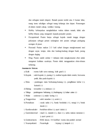 dan sebagian tanah (dapur). Rumah pasien terdiri atas 4 kamar tidur,
ruang tamu sekaligus sebagai ruang keluarga dan dapur. Penerangan
di dalam rumah cukup, ventilasi kurang.
 Hobby: kebanyakan menghabiskan waktu dalam rumah, tidak ada
hobby khusus yang mengarah kepada penyakit pasien.
 Occupational: Pasien hanya sebagai kepala rumah tangga dengan
pekerjaan sebagai petani sedangkan istri pasien sebagai pedagang
asongan di pasar.
 Personal: Pasien makan 2-3 kali sehari dengan mengkonsumsi nasi
dengan sayur, tempe, tahu dan kadang-kadang dengan buah, jarang
dengan daging.
 Drug: Pasien sudah sekitar 1 tahunan rutin mengkonsumsi obat untuk
mengatasi keluhan sesaknya. Pasien tidak menggunakan obat-obatan
terlarang.
Anamnesis Sistem
a.Kulit : warna kulit sawo matang, kulit gatal (-)
b.Kepala : sakit kepala (-), pusing (+), rambut kepala tidak rontok, berwarna
putih, luka pada kepala (-).
c.Mata : pandangan mata berkunang-kunang (-), penglihatan kabur (-),
katarak (-)
d.Hidung : tersumbat (-), mimisan (-)
e. Telinga : pendengaran berkurang (-), berdengung (-), keluar cairan (-)
f. Mulut : sariawan (-), mulut kering (-)
g.Tenggorokan : sakit menelan (-), serak (-)
h.Pernafasan : sesak nafas (+), batuk berdahak (+), mengi (+), batuk
darah (-)
i. Kardiovaskuler : berdebar-debar (-), nyeri dada (-)
j. Gastrointestinal : mual (-), muntah (-), diare (-), nafsu makan menurun (-
), nyeri perut (-)
k.Genitourinaria : BAK lancar, 4-6 kali/hari warna dan jumlah normal
l. Neuropsikiatri : Neurologik : kejang (-), lumpuh (-)
 