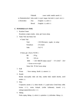 Psikiatrik : emosi stabil, mudah marah (-)
m. Muskuloskeletal: kaku sendi (-), nyeri tangan dan kaki (-), nyeri otot (-)
n.Ekstremitas : Atas : bengkak (-), sakit (-)
Bawah : bengkak (-), sakit (-)
C. PEMERIKSAAN FISIK
1. Keadaan Umum
Kesadaran compos mentis, status gizi kesan cukup.
2. Tanda Vital dan Status Gizi
 Tanda Vital
Nadi : 120/100x/menit, reguler, isi cukup
Pernafasan : 24 x/menit
Suhu : 36,5 oC
 Status gizi ( Kurva NCHS ) :
BB : 59 kg
TB : 168 cm
BMI = 20,9 BB/(TB dalam meter)2 = 59 /(168)2= 20,9
→ kesan normoweight
Status Gizi  Gizi kesan cukup
3. Kulit
Warna : Sawo matang, ikterik (-), sianosis (-)
4. Kepala
Bentuk mesocephal, tidak ada luka, rambut tidak mudah dicabut, atrofi
nodula (-).
5. Mata
Conjunctiva anemis (-/-), sklera ikterik (-/-), pupil isokor (3mm/3mm), reflek
kornea (+/+), warna kelopak (coklat kehitaman), katarak (-/-),
radang/conjunctivitis/uveitis (-/-)
6. Hidung
Nafas cuping hidung (-), sekret (-), epistaksis (-), deformitas hidung (-).
 