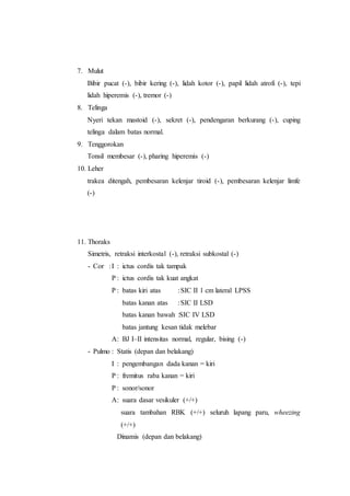 7. Mulut
Bibir pucat (-), bibir kering (-), lidah kotor (-), papil lidah atrofi (-), tepi
lidah hiperemis (-), tremor (-)
8. Telinga
Nyeri tekan mastoid (-), sekret (-), pendengaran berkurang (-), cuping
telinga dalam batas normal.
9. Tenggorokan
Tonsil membesar (-), pharing hiperemis (-)
10. Leher
trakea ditengah, pembesaran kelenjar tiroid (-), pembesaran kelenjar limfe
(-)
11. Thoraks
Simetris, retraksi interkostal (-), retraksi subkostal (-)
- Cor :I : ictus cordis tak tampak
P : ictus cordis tak kuat angkat
P : batas kiri atas :SIC II 1 cm lateral LPSS
batas kanan atas :SIC II LSD
batas kanan bawah :SIC IV LSD
batas jantung kesan tidak melebar
A: BJ I–II intensitas normal, regular, bising (-)
- Pulmo : Statis (depan dan belakang)
I : pengembangan dada kanan = kiri
P : fremitus raba kanan = kiri
P : sonor/sonor
A: suara dasar vesikuler (+/+)
suara tambahan RBK (+/+) seluruh lapang paru, wheezing
(+/+)
Dinamis (depan dan belakang)
 