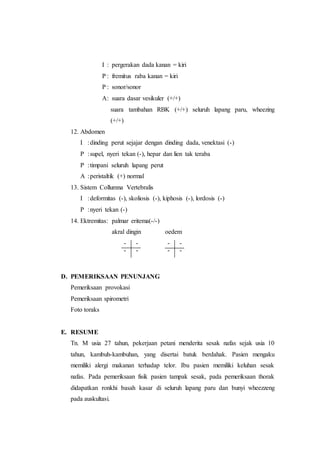 I : pergerakan dada kanan = kiri
P : fremitus raba kanan = kiri
P : sonor/sonor
A: suara dasar vesikuler (+/+)
suara tambahan RBK (+/+) seluruh lapang paru, wheezing
(+/+)
12. Abdomen
I :dinding perut sejajar dengan dinding dada, venektasi (-)
P :supel, nyeri tekan (-), hepar dan lien tak teraba
P :timpani seluruh lapang perut
A :peristaltik (+) normal
13. Sistem Collumna Vertebralis
I :deformitas (-), skoliosis (-), kiphosis (-), lordosis (-)
P :nyeri tekan (-)
14. Ektremitas: palmar eritema(-/-)
akral dingin oedem
- - - -
- - - -
D. PEMERIKSAAN PENUNJANG
Pemeriksaan provokasi
Pemeriksaan spirometri
Foto toraks
E. RESUME
Tn. M usia 27 tahun, pekerjaan petani menderita sesak nafas sejak usia 10
tahun, kambuh-kambuhan, yang disertai batuk berdahak. Pasien mengaku
memiliki alergi makanan terhadap telor. Ibu pasien memiliki keluhan sesak
nafas. Pada pemeriksaan fisik pasien tampak sesak, pada pemeriksaan thorak
didapatkan ronkhi basah kasar di seluruh lapang paru dan bunyi wheezzeng
pada auskultasi.
 