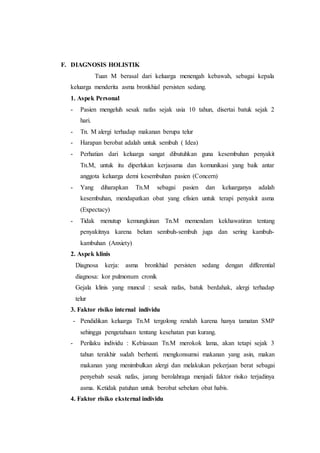 F. DIAGNOSIS HOLISTIK
Tuan M berasal dari keluarga menengah kebawah, sebagai kepala
keluarga menderita asma bronkhial persisten sedang.
1. Aspek Personal
- Pasien mengeluh sesak nafas sejak usia 10 tahun, disertai batuk sejak 2
hari.
- Tn. M alergi terhadap makanan berupa telur
- Harapan berobat adalah untuk sembuh ( Idea)
- Perhatian dari keluarga sangat dibutuhkan guna kesembuhan penyakit
Tn.M, untuk itu diperlukan kerjasama dan komunikasi yang baik antar
anggota keluarga demi kesembuhan pasien (Concern)
- Yang diharapkan Tn.M sebagai pasien dan keluarganya adalah
kesembuhan, mendapatkan obat yang efisien untuk terapi penyakit asma
(Expectacy)
- Tidak menutup kemungkinan Tn.M memendam kekhawatiran tentang
penyakitnya karena belum sembuh-sembuh juga dan sering kambuh-
kambuhan (Anxiety)
2. Aspek klinis
Diagnosa kerja: asma bronkhial persisten sedang dengan differential
diagnosa: kor pulmonum cronik
Gejala klinis yang muncul : sesak nafas, batuk berdahak, alergi terhadap
telur
3. Faktor risiko internal individu
- Pendidikan keluarga Tn.M tergolong rendah karena hanya tamatan SMP
sehingga pengetahuan tentang kesehatan pun kurang.
- Perilaku individu : Kebiasaan Tn.M merokok lama, akan tetapi sejak 3
tahun terakhir sudah berhenti. mengkonsumsi makanan yang asin, makan
makanan yang menimbulkan alergi dan melakukan pekerjaan berat sebagai
penyebab sesak nafas, jarang berolahraga menjadi faktor risiko terjadinya
asma. Ketidak patuhan untuk berobat sebelum obat habis.
4. Faktor risiko eksternal individu
 