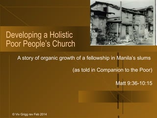 Developing a Holistic
Poor People’s Church
A story of organic growth of a fellowship in Manila’s slums
(as told in Companion to the Poor)
Matt 9:36-10:15
© Viv Grigg rev Feb 2014
 