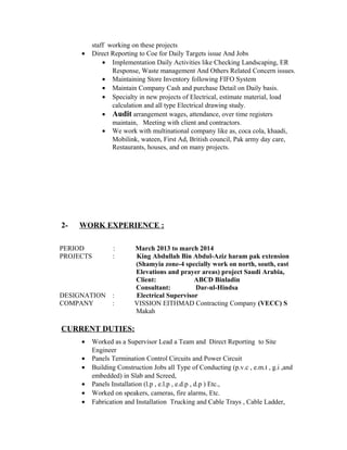 staff working on these projects
• Direct Reporting to Coe for Daily Targets issue And Jobs
• Implementation Daily Activities like Checking Landscaping, ER
Response, Waste management And Others Related Concern issues.
• Maintaining Store Inventory following FIFO System
• Maintain Company Cash and purchase Detail on Daily basis.
• Specialty in new projects of Electrical, estimate material, load
calculation and all type Electrical drawing study.
• Audit arrangement wages, attendance, over time registers
maintain, Meeting with client and contractors.
• We work with multinational company like as, coca cola, khaadi,
Mobilink, wateen, First Ad, British council, Pak army day care,
Restaurants, houses, and on many projects.
2- WORK EXPERIENCE :
PERIOD : March 2013 to march 2014
PROJECTS : King Abdullah Bin Abdul-Aziz haram pak extension
(Shamyia zone-4 specially work on north, south, east
Elevations and prayer areas) project Saudi Arabia,
Client: ABCD Binladin
Consultant: Dar-ul-Hindsa
DESIGNATION : Electrical Supervisor
COMPANY : VISSION EITHMAD Contracting Company (VECC) S
Makah
CURRENT DUTIES:
• Worked as a Supervisor Lead a Team and Direct Reporting to Site
Engineer
• Panels Termination Control Circuits and Power Circuit
• Building Construction Jobs all Type of Conducting (p.v.c , e.m.t , g.i ,and
embedded) in Slab and Screed,
• Panels Installation (l.p , e.l.p , e.d.p , d.p ) Etc.,
• Worked on speakers, cameras, fire alarms, Etc.
• Fabrication and Installation Trucking and Cable Trays , Cable Ladder,
 