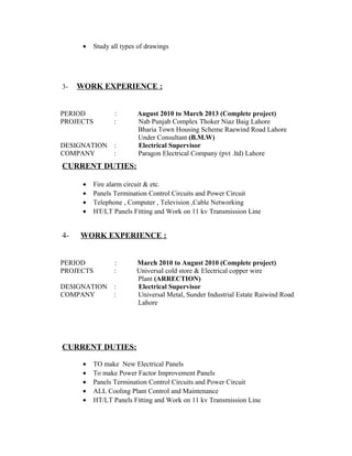 • Study all types of drawings
3- WORK EXPERIENCE :
PERIOD : August 2010 to March 2013 (Complete project)
PROJECTS : Nab Punjab Complex Thoker Niaz Baig Lahore
Bharia Town Housing Scheme Raewind Road Lahore
Under Consultant (B.M.W)
DESIGNATION : Electrical Supervisor
COMPANY : Paragon Electrical Company (pvt .ltd) Lahore
CURRENT DUTIES:
• Fire alarm circuit & etc.
• Panels Termination Control Circuits and Power Circuit
• Telephone , Computer , Television ,Cable Networking
• HT/LT Panels Fitting and Work on 11 kv Transmission Line
4- WORK EXPERIENCE :
PERIOD : March 2010 to August 2010 (Complete project)
PROJECTS : Universal cold store & Electrical copper wire
Plant (ARRECTION)
DESIGNATION : Electrical Supervisor
COMPANY : Universal Metal, Sunder Industrial Estate Raiwind Road
Lahore
CURRENT DUTIES:
• TO make New Electrical Panels
• To make Power Factor Improvement Panels
• Panels Termination Control Circuits and Power Circuit
• ALL Cooling Plant Control and Maintenance
• HT/LT Panels Fitting and Work on 11 kv Transmission Line
 