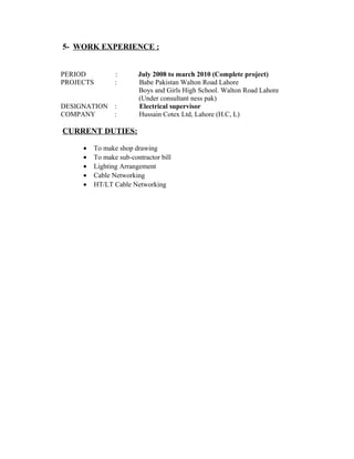 5- WORK EXPERIENCE :
PERIOD : July 2008 to march 2010 (Complete project)
PROJECTS : Babe Pakistan Walton Road Lahore
Boys and Girls High School. Walton Road Lahore
(Under consultant ness pak)
DESIGNATION : Electrical supervisor
COMPANY : Hussain Cotex Ltd, Lahore (H.C, L)
CURRENT DUTIES:
• To make shop drawing
• To make sub-contractor bill
• Lighting Arrangement
• Cable Networking
• HT/LT Cable Networking
 