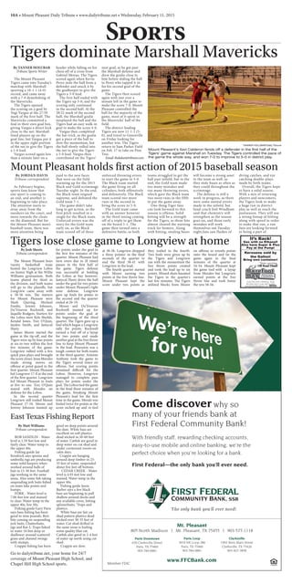 10A • Mount Pleasant Daily Tribune • www.dailytribune.net • Wednesday, February 11, 2015
Sports
Member FDIC
www.FFCBank.com
Mt. Pleasant
805 North Madison | Mt. Pleasant, TX 75455 | 903-577-1118
The only bank you’ll ever need!
Paris Downtown
630 Clarksville Street
Paris, TX 75460
903-784-0881
Paris Loop
3010 NE Loop 286
Paris, TX 75460
903-784-0881
Clarksville
1902 West Main Street
Clarksville, TX 75426
903-427-3858
Come discover why so
many of your friends bank at
First Federal Community Bank!
With friendly staff, rewarding checking accounts,
easy-to-use mobile and online banking, we’re the
perfect choice when you’re looking for a bank.
First Federal—the only bank you’ll ever need.
5244 FM 1520 • Pittsburg, Texas
903-856-3643 • Lake Bob Sandlin
www.BarefootBayMarina.com
Friday - 8 pm
8 pm Karaoke/Open Mic Dance Mix
Saturday - 9pm
Darrin Morris Band & Limbo Contest!
*Now carrying
Off-Road Diesel*
It’s Back!
Gas with no Ethanol!
Also have Super & Plus
Pay at the Pump!
Kerosene sold by
the Gallon!
Bring own container!
East Texas Fishing Report
By Matt Williams
Tribune correspondent
 BOB SANDLIN - Water
level is 1.59 feet low and
fairly clear. Water temp in
the upper 40s.
Fishing guide Jay
Kendrick says spoons and
umbrella rigs are producing
some solid keepers when
worked around balls of
bait in 15-30 feet. Football
jigs working in the same
areas. Also some fish taking
suspending jerk baits fished
on main lake points and
humps.
 FORK - Water level is
7.06 feet low and stained
to clear. Water temp in the
upper 40s, low 50s.
 Fishing guide Gary Paris
says bass fishing has been
good to nine pounds. Best
bite coming on suspending
jerk baits, Chatterbaits,
jigs and Rat-L-Traps fished
in water 10 feet deep or
shallower around scattered
grass and channel swings
with stumps.
 Crappie fishing has been
good on deep points around
the dam. White bass are
excellent on soft plastics
dead sticked in 50-60 feet
of water. Catfish are good in
deep water on cut shad and
under cormorant roosts on
calm days.
Crappie are hanging
around deep timber in 25-
35 feet of water, suspended
about five feet off bottom.
  CEDAR CREEK - Water
level is 4.93 feet low and
stained. Water temp in the
upper 40s.
Fishing guide Jason
Barber says a few black
bass are beginning to pull
shallow around docks and
any available cover, hitting
spinnerbaits, ‘Traps and
plastics.
White bass are fair on
shad pattern plastics dead
sticked over 30-35 feet of
water. Cut shad drifted in
the same areas is fooling
some quality blue cat.
Catfish also good in 2-4 feet
of water up north using cut
shad.
 Crappie are slow.
Tigers dominate Marshall Mavericks
By TANNER HOLUBAR
Tribune Sports Writer
The Mount Pleasant
Tigers came into Tuesday’s
matchup with Marshall
sporting a 10-1-1 (4-0)
record, and came away
with a 7-0 demolishing of
the Mavericks.
The Tigers opened
the scoring on a goal by
Yogi Vargus at the 27:59
mark of the first half. The
Mavericks committed a
foul in their own goal box,
giving Vargus a direct kick
close to the net. Marshall
lined players up on the
goal line, but Vargus put it
in the upper right portion
of the net to give the Tigers
a 1-0 lead.
Vargus scored again less
than a minute later on a
header while falling on his
chest off of a cross from
Gabriel Moyao. The Tigers
scored again when Kevin
Perez stole the ball from a
defender and snuck it by
the goalkeeper to give the
Tigers a 3-0 lead.
The first half ended with
the Tigers up 3-0, and the
scoring only continued
in the second half. At the
38:52 mark of the second
half, the Marshall goalie
misplayed the ball and the
Tigers had an easy walk-in
goal to make the score 4-0.
Vargus then completed
the hat-trick, as the goalie
got a piece of the ball to
slow the momentum, but
the ball slowly rolled into
the net to give the Tigers
a 5-0 lead. Vargus then
contributed on the Tigers’
next goal, as he got past
the Marshall defense and
drew the goalie close to
him before sliding the ball
to Perez who tapped it in
for his second goal of the
game.
The Tigers then scored
again with just over a
minute left in the game to
make the score 7-0. Mount
Pleasant controlled the
ball for the majority of the
game, most of it spent in
the Mavericks’ half of the
field.
The district-leading
Tigers are now 11-1-1 (5-
0), and travel to Greenville
on Friday looking for
another win. The Tigers
return to Sam Parker Field
on Feb. 17 to take on Pine
Tree.
Email:tholubar@tribnow.com
TANNER HOLUBAR/Daily Tribune
Mount Pleasant’s Xavi Calderon fends off a defender in the first half of the
Tigers’ game against Marshall on Tuesday. The Tigers controlled the pace of
the game the whole way, and won 7-0 to improve to 5-0 in district play.
Mount Pleasant holds first action of 2015 baseball season
By JORDAN DAVIS
Tribune correspondent
As February begins,
sports fans know that
one sport is coming to
an end, and another is
beginning to take place.
The attention starts to
stray away from the
sneakers on the court, and
more towards the cleats
on the diamond. But for
the Mount Pleasant men’s
baseball team, there was
more attention being
paid to the new faces
that were on the field
warming up for the 2015
Black and Gold scrimmage
Tuesday night. In the end,
the Black team reigned
supreme, and defeated the
Gold team 7-1.
The game didn’t take
long to get action, as the
first pitch resulted in a
single for the Black team.
Unforced errors was the
story for the Gold team
early on, as the Black
team scored off of three
unforced throwing errors
to start the game to 3-0.
The Black team started
the game firing on all
cylinders, both offensively
and defensively. The Black
team scored two more
runs in the second to
bring the score to 5-0.
The Gold team came
with an answer however
in the third inning coming
off of a triple to get them
on the board 5-1. The
game then turned into a
defensive battle, as both
teams struggled to get the
ball past infield, but in the
end, the Gold team made
too many mistakes and
too many throwing errors,
which gave the Black team
two more runs in the fifth
to put the game away.
One thing Tiger fans
can look forward to this
season is offense. Solid
hitting will be a strength
for the Tigers, as three hits
almost cleared the warning
track for homers. Along
with hitting, stealing bases
will become a strong asset
to the team as well, as
they stole bases as often as
they could throughout the
scrimmage.
The defense is still a
work in progress, as there
were some mental errors
made in the infield, but
head coach Joel Windham
said that chemistry will
strengthen as the season
goes on, and those early
mistakes will work
themselves out.Tuesday
night,fans saw flashes of
diving catches, and eye
catching double-plays
made by both teams.
Overall, the Tigers hope
to have a solid season.
With a mix of returning
players and newcomers,
the Tigers look to make
a huge run in district
play as well as reach the
postseason. They will use
a strong lineup of hitting
along with speed in order
to make that run, a run
fans are looking forward
to being a part of.
By Josh Sheets
Tribune correspondent
The Mount Pleasant boys
varsity basketball team
hosted the Longview Lobos
on Senior Nigh at the Willie
Williams gymnasium. Both
teams played for third in
the division, and both teams
will go to the playoffs, but
Longview came away with
a 58-56 win. The starters
for Mount Pleasant were
Mark Quiring, Micheal
Famby, Jeremy Johnson,
Da'Treavon Rockwell, and
Jaquille Rodgers. Starters for
the Lobos were Kyle Sheilds,
Kendal Jones, Trez O'Quin,
Jayden Smith, and Jamycal
Hasty.
James Moore started the
game at the tip-off, and the
Tigers were up by four points
at six-to-two within the first
few minutes of the game.
Longview rallied with a few
quick pass plays and brought
the score closer. Jesse Morales
made strong moves on
offense at point guard in the
first quarter. Mount Pleasant
led Longview 17-8 at the end
of the first quarter. Longview
led Mount Pleasant in fouls
at five to one. Trez O'Quin
stayed with Morales on
defense for the Lobos.
In the second quarter
Longview still trailed Mount
Pleasant 17-10. Moore and
Jeremy Johnson teamed up
for points under the goal in
the first few minutes of the
quarter. Mount Pleasant had
turn overs due to ill timed
passes in the first half of
the game. Tigers defense
was successful at holding
the Lobos at bay however.
Jamycal Hasty drove the ball
under the goal for two points
under Mount Pleasant’s tight
zone defense. Longview
gave up fouls for points in
the second and the quarter
ended at 26-19.
Moore and Da'Treavon
Rockwell teamed up for
points under the goal at
the beginning of the third
quarter. The Tigers gave up a
foul which began a Longview
rally for points. Rockwell
earned a foul off of a layup
for two points and made
another goal at the free throw
line to keep Mount Pleasant
in the lead. Posession was a
tough contest for both teams
in the third quarter. Antoine
Anthony took the game to
the Tigers several times on
offense, but scoring points
remained difficult for the
Lobos. However, Longview
managed to complete pass
plays for points under the
goal. The Lobos tied the game
in the final three minutes of
the game, breaking Mount
Pleasant's lead for the first
time in the game. Morals was
fouled twice for points as the
score inched up and re-tied
Tigers lose close game to Longview at home
at 38-38. Longview dropped
a three pointer in the final
seconds of the quarter to
end the third 38-41 with
Longview in the lead.
The fourth quarter started
with Moore earning two
points at the free throw line.
Mount Pleasant kept the
score under two points as
they trailed in the fourth.
Two fouls were given up by
the Tigers and Longview
ran with the momentum the
free throw points created
and took the lead up to six
points. Missed shots haunted
the Tigers in the quarter's
last few minutes. The Tigers
utilized blocks from Moore
on offense to wrestle points
onto the board and tie the
game again in the final
minutes of the quarter at
54-54. Mount Pleasant kept
the game tied with a layup
from Morales but Longview
earned points at the free
throw line and took home
the win 58-56.
Go to dailytribune.net, your home for 24/7
coverage of Mount Pleasant High School, and
Chapel Hill High School sports.
 