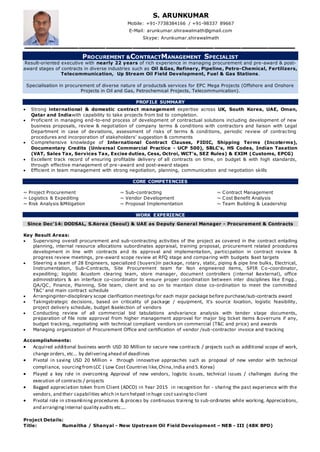 PROCUREMENT &CONTRACTMANAGEMENT SPECIALIST
Result-oriented executive with nearly 22 years of rich experience in managing procurement and pre-award & post-
award stages of contracts in diverse industries such as Oil &Gas, Refinery, Pipeline, Petro-Chemical, Fertilizers,
Telecommunication, Up Stream Oil Field Development, Fuel & Gas Stations.
Specialisation in procurement of diverse nature of products& services for EPC Mega Projects (Offshore and Onshore
Projects in Oil and Gas, Petrochemical Projects, Telecommunication).
PROFILE SUMMARY
 Strong international & domestic contract management expertise across UK, South Korea, UAE, Oman,
Qatar and Indiawith capability to take projects from bid to completion.
 Proficient in managing end-to-end process of development of contractual solutions including development of new
business proposals, review & negotiation of company terms & conditions with contractors and liaison with Legal
Department in case of deviations, assessment of risks of terms & conditions, periodic review of contracting
procedures and incorporation of stakeholders’ suggestion & comments
 Comprehensive knowledge of International Contract Clauses, FIDIC, Shipping Terms (Incoterms),
Documentary Credits (Universal Commercial Practice - UCP 500), SBLC’s, HS Codes, Indian Taxation
(VAT, Sales Tax, Services Tax, Excise duties, Cess, Octroi, WCT’s, SEZ Rules) & EXIM (Customs, EPCG)
 Excellent track record of ensuring profitable delivery of all contracts on time, on budget & with high standards,
through effective management of pre–award and post-award stages
 Efficient in team management with strong negotiation, planning, communication and negotiation skills
CORE COMPETENCIES
~ Project Procurement ~ Sub-contracting ~ Contract Management
~ Logistics & Expediting ~ Vendor Development ~ Cost Benefit Analysis
~ Risk Analysis &Mitigation ~ Proposal Implementation ~ Team Building & Leadership
WORK EXPERIENCE
Since Dec’14: DODSAL, S.Korea (Seoul) & UAE as Deputy General Manager - Procurement & Contracts
Key Result Areas:
 Supervising overall procurement and sub-contracting activities of the project as covered in the contract entailing
planning, internal resource allocations subordinates appraisal, training proposal, procurement related procedures
development in line with contracts and its approval and implementation, participation in contract review &
progress review meetings, pre-award scope review at RFQ stage and comparing with budgets &set targets
 Steering a team of 28 Engineers, specialized (buyers)in package, rotary, static, piping & pipe line bulks, Electrical,
Instrumentation, Sub-Contracts, Site Procurement team for Non engineered items, SPIR Co-coordinator,
expediting; logistic &custom clearing team, store manager, document controllers (internal &external), office
administrators & an interface co-coordinator to ensure proper coordination between inter disciplines like Engg.,
QA/QC, Finance, Planning, Site team, client and so on to maintain close co-ordination to meet the committed
T&C' and main contract schedule
 Arranginginter-disciplinary scope clarification meetings for each major package before purchase/sub-contracts award
 Takingstrategic decisions, based on criticality of package / equipment, it's source location, logistic feasibility,
project delivery schedule, budget &selection of vendors
 Conducting review of all commercial bid tabulations andvariance analysis with tender stage documents,
preparation of file note approval from higher management approval for major big ticket items &overruns if any,
budget tracking, negotiating with technical compliant vendors on commercial (T&C and price) and awards
 Managing organization of Procurement Office and certification of vendor /sub-contractor invoice and tracking
Accomplishments:
 Acquired additional business worth USD 30 Million to secure new contracts / projects such as additional scope of work,
change orders, etc... by deliveringahead of deadlines
 Pivotal in saving USD 20 Million + through innovative approaches such as proposal of new vendor with technical
compliance, sourcingfromLCC ( Low Cost Countries like,China,India and S. Korea)
 Played a key role in overcoming Approval of new vendors, logistic issues, technical issues / challenges during the
execution of contracts / projects
 Bagged appreciation token from Client (ADCO) in Year 2015 in recognition for - sharing the past experience with the
vendors, and their capabilities which in turn helped in huge cost savingto client
 Pivotal role in streamlining procedures & process by continuous training to sub-ordinates while working, Appreciations,
and arranginginternal quality audits etc....
Project Details:
Title: Rumaitha / Shanyal - New Upstream Oil Field Development – NEB - III (48K BPD)
S. ARUNKUMAR
Mobile: +91-7738384166 / +91-98337 89667
E-Mail: arunkumar.shirawalmath@gmail.com
Skype: Arunkumar.shirawalmath
 