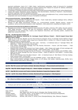 payment certification, track of LC / SBLC, Bank / performance guarantees, inputs to Accounts for Liquidated
damage deductions, receipt and analysis of notices towards force measure to account for delivery extensions,
exercise of suspension, buy back, arbitration clauses and so on
 Contributed in arbitration process to provide proper authenticated documentation/feedback from various departments
 Liaised with logistic department during shipments, final documentation, tracking of shipment / documentation,
contractor appraisal, customer feedback certification
 Made amendments to the contracts for final agreed change orders and settlements if any, contract closeout report
preparation and recommendation for issue of completion certification
Procurement Activities - During JERP with RIL
 Engaged in buying activities of indigenous and imports – Taylor made items, standard catalogue items, software
and hardware, package items, safety systems
 Worked on SAP based procurement activities (i.e. e-procurement) includes, floating enquiry, receipt of
quotations, techno-commercial evaluation, order negotiation, orders placement, expediting and logistic control
Procurement Activities During Reliance Infocomm:
 Managed procurement of telecom equipment and accessories, RF cables, antennas, OFC cables, Security systems
(With Magal securities – Israel), DG sets, RF connectors, splicing kits, erection contracts, AMC contracts,
Development of new products like, routers, land telephone instrument, card recording system, explored and
added new vendors from LCC s.
Mar’06 – Oct’08: Bechtel Limited, UK
Deputation from Reliance Industries for Jamnagar Export Refinery Project – World largest Grass Root
Refinery Hub in India)
 Acted as one of the Key Member of Core Procurement & Contracts Group of Jamnagar Export Refinery Project
(JERP project worth of 13 Billion USD); based out of Bechtel Office in London for 3 years to handle major E&P
package contracts as mentioned below.
o Hydrogen Package (EP Contract) from M/s Linde - Germany – (5 Identical trains of Hydrogen Plants 185
MSPD each _ Total Contract value 178 Mn USD)
o Fired heaters packages(EPC Package) from M/s Heurtey Petrochem - France- (28 Fired heaters - Total
Contract value 144 Mn USD)
o Delayed Coker Package (EP Contract) from Foster wheeler - USA ( Design and supply of Coker package with
including coke drums and fired heaters Package - Total Contract value - 110 Mn USD)
o Nitrogen (EP Contract) Package from M/s Air Products – UK (3 nitrogen trains-Contract value 28 Million USD),
o HRSG & Aux Boilar Package from M/s Thermax Limited – INDIA (5 HRSG & 4 AUX Boilers : Contract Value
INR 450 Crores)
o SRU & TGTU Package from M/s Black &Veach - USA – (3 Identical trains of SRU Plants & Tail Gas treating
Units Contract value -170 Mn USD)
o 220 KV Switch yard and Substation from M/s SIEMENS Limited – India (INR 250 Crores)
o Major Instrumentation packages (Tagged items, on off valves, Inst ca bles, metering skids, MCMS, PLC’s
Total Contract value close to 300 Mn USD)
PREVIOUS EXPERIENCE
Jan’03 –Mar’04: Larsen and Toubro Limited, Barodaas Manager – Procurement and Contracts
Sep’98 – May’02: Galfar Engg & Contg LLC – Oman & Qatar as Engineer - Procurement & Contracts
Jul’97 – Sep’98: M/s Larsen and Toubro Limited, Mumbaias Inspection Engineer (E&I)
Nov’94 – Jul’97: M/s Duke Offshore Limited, MumbaiasProject Engineer / Site Engineer
EDUCATION
 B.E. (Electrical &Electronics Engineering) from Govt. BDT College of Enng. Davangere, Karnatakain 1994
IT SKILLS
 Proficient with SAP (R3 version), SAP (SME Version), MS-Office, MS Project, & BPS (Bechtel Procurement System)
PERSONAL DETAILS
Date of Birth: 1st
June 1972
Address: 504, Arpan CHS, Plot-39, Sec-21, Kharghar, Navi Mumbai 410210, India
Passport details: G-7632519, Expiry - Jun'18 (Name in PP- Arun Kumar Rachayya Shirawalmath)
Languages Known: English, Hindi, Kannada, Marathi,
Location Preference: Mumbai, UAE, Oman, S. Korea, China (Shanghai/Beijing), Italy, Malaysia, Singapore
 