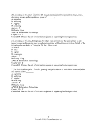 6
Copyright © 2015 Pearson Education, Inc.
20) According to McAfee's Enterprise 2.0 model, creating enterprise content via blogs, wikis,
discussion groups, and presentations is part of ________.
A) signaling
B) authoring
C) tagging
D) searching
Answer: B
Difficulty: Easy
AACSB: Information Technology
Chapter LO: 2
Course LO: Discuss the role of information systems in supporting business processes
21) According to McAfee, Enterprise 2.0 workers want applications that enable them to rate
tagged content and to use the tags to predict content that will be of interest to them. Which of the
following characteristics of Enterprise 2.0 does this refer to?
A) search
B) links
C) signals
D) extensions
Answer: D
Difficulty: Easy
AACSB: Information Technology
Chapter LO: 2
Course LO: Discuss the role of information systems in supporting business processes
22) In McAfee's Enterprise 2.0 model, pushing enterprise content to users based on subscriptions
and alerts is called ________.
A) signaling
B) authoring
C) tagging
D) searching
Answer: A
Difficulty: Easy
AACSB: Information Technology
Chapter LO: 2
Course LO: Discuss the role of information systems in supporting business processes
 