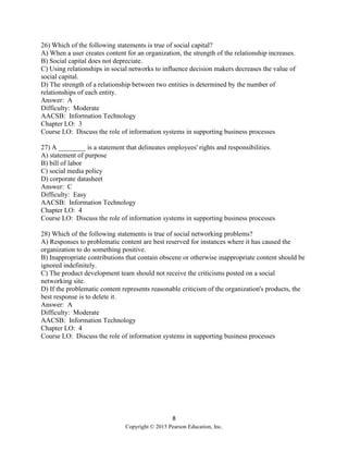 8
Copyright © 2015 Pearson Education, Inc.
26) Which of the following statements is true of social capital?
A) When a user creates content for an organization, the strength of the relationship increases.
B) Social capital does not depreciate.
C) Using relationships in social networks to influence decision makers decreases the value of
social capital.
D) The strength of a relationship between two entities is determined by the number of
relationships of each entity.
Answer: A
Difficulty: Moderate
AACSB: Information Technology
Chapter LO: 3
Course LO: Discuss the role of information systems in supporting business processes
27) A ________ is a statement that delineates employees' rights and responsibilities.
A) statement of purpose
B) bill of labor
C) social media policy
D) corporate datasheet
Answer: C
Difficulty: Easy
AACSB: Information Technology
Chapter LO: 4
Course LO: Discuss the role of information systems in supporting business processes
28) Which of the following statements is true of social networking problems?
A) Responses to problematic content are best reserved for instances where it has caused the
organization to do something positive.
B) Inappropriate contributions that contain obscene or otherwise inappropriate content should be
ignored indefinitely.
C) The product development team should not receive the criticisms posted on a social
networking site.
D) If the problematic content represents reasonable criticism of the organization's products, the
best response is to delete it.
Answer: A
Difficulty: Moderate
AACSB: Information Technology
Chapter LO: 4
Course LO: Discuss the role of information systems in supporting business processes
 