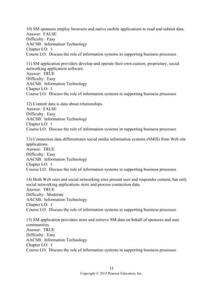 11
Copyright © 2015 Pearson Education, Inc.
10) SM sponsors employ browsers and native mobile applications to read and submit data.
Answer: FALSE
Difficulty: Easy
AACSB: Information Technology
Chapter LO: 1
Course LO: Discuss the role of information systems in supporting business processes
11) SM application providers develop and operate their own custom, proprietary, social
networking application software.
Answer: TRUE
Difficulty: Easy
AACSB: Information Technology
Chapter LO: 1
Course LO: Discuss the role of information systems in supporting business processes
12) Content data is data about relationships.
Answer: FALSE
Difficulty: Easy
AACSB: Information Technology
Chapter LO: 1
Course LO: Discuss the role of information systems in supporting business processes
13) Connection data differentiates social media information systems (SMIS) from Web site
applications.
Answer: TRUE
Difficulty: Easy
AACSB: Information Technology
Chapter LO: 1
Course LO: Discuss the role of information systems in supporting business processes
14) Both Web sites and social networking sites present user and responder content, but only
social networking applications store and process connection data.
Answer: TRUE
Difficulty: Moderate
AACSB: Information Technology
Chapter LO: 1
Course LO: Discuss the role of information systems in supporting business processes
15) SM application providers store and retrieve SM data on behalf of sponsors and user
communities.
Answer: TRUE
Difficulty: Easy
AACSB: Information Technology
Chapter LO: 1
Course LO: Discuss the role of information systems in supporting business processes
 