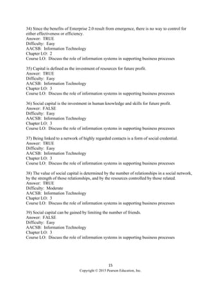 15
Copyright © 2015 Pearson Education, Inc.
34) Since the benefits of Enterprise 2.0 result from emergence, there is no way to control for
either effectiveness or efficiency.
Answer: TRUE
Difficulty: Easy
AACSB: Information Technology
Chapter LO: 2
Course LO: Discuss the role of information systems in supporting business processes
35) Capital is defined as the investment of resources for future profit.
Answer: TRUE
Difficulty: Easy
AACSB: Information Technology
Chapter LO: 3
Course LO: Discuss the role of information systems in supporting business processes
36) Social capital is the investment in human knowledge and skills for future profit.
Answer: FALSE
Difficulty: Easy
AACSB: Information Technology
Chapter LO: 3
Course LO: Discuss the role of information systems in supporting business processes
37) Being linked to a network of highly regarded contacts is a form of social credential.
Answer: TRUE
Difficulty: Easy
AACSB: Information Technology
Chapter LO: 3
Course LO: Discuss the role of information systems in supporting business processes
38) The value of social capital is determined by the number of relationships in a social network,
by the strength of those relationships, and by the resources controlled by those related.
Answer: TRUE
Difficulty: Moderate
AACSB: Information Technology
Chapter LO: 3
Course LO: Discuss the role of information systems in supporting business processes
39) Social capital can be gained by limiting the number of friends.
Answer: FALSE
Difficulty: Easy
AACSB: Information Technology
Chapter LO: 3
Course LO: Discuss the role of information systems in supporting business processes
 