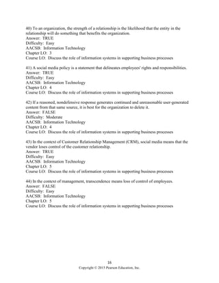 16
Copyright © 2015 Pearson Education, Inc.
40) To an organization, the strength of a relationship is the likelihood that the entity in the
relationship will do something that benefits the organization.
Answer: TRUE
Difficulty: Easy
AACSB: Information Technology
Chapter LO: 3
Course LO: Discuss the role of information systems in supporting business processes
41) A social media policy is a statement that delineates employees' rights and responsibilities.
Answer: TRUE
Difficulty: Easy
AACSB: Information Technology
Chapter LO: 4
Course LO: Discuss the role of information systems in supporting business processes
42) If a reasoned, nondefensive response generates continued and unreasonable user-generated
content from that same source, it is best for the organization to delete it.
Answer: FALSE
Difficulty: Moderate
AACSB: Information Technology
Chapter LO: 4
Course LO: Discuss the role of information systems in supporting business processes
43) In the context of Customer Relationship Management (CRM), social media means that the
vendor loses control of the customer relationship.
Answer: TRUE
Difficulty: Easy
AACSB: Information Technology
Chapter LO: 5
Course LO: Discuss the role of information systems in supporting business processes
44) In the context of management, transcendence means loss of control of employees.
Answer: FALSE
Difficulty: Easy
AACSB: Information Technology
Chapter LO: 5
Course LO: Discuss the role of information systems in supporting business processes
 