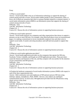 17
Copyright © 2015 Pearson Education, Inc.
Essay
1) What is social media?
Answer: Social media (SM) is the use of information technology to support the sharing of
content among networks of users. Social media enables people to form communities, tribes, or
hives, all of which are synonyms that refer to a group of people related by a common interest. A
social media information system (SMIS) is an information system that supports the sharing of
content among networks of users.
Difficulty: Easy
AACSB: Information Technology
Chapter LO: 1
Course LO: Discuss the role of information systems in supporting business processes
2) What are social media sponsors?
Answer: Social media sponsors are companies and other organizations that choose to support a
presence on one or more SM sites. For example, when Microsoft places icons on its promotional
pages, it is making a commitment to invest considerable employee time and other costs to
support social media. It needs to develop procedures and staff and train people to support that
site.
Difficulty: Easy
AACSB: Information Technology
Chapter LO: 1
Course LO: Discuss the role of information systems in supporting business processes
3) What are social media application providers?
Answer: Social media application providers are the companies that operate the SM sites.
Facebook, Twitter, LinkedIn, and Google are all SM application providers. These providers
create the features and functions of the site, and they compete with one another for the attention
of user communities and SM sponsors.
Difficulty: Easy
AACSB: Information Technology
Chapter LO: 1
Course LO: Discuss the role of information systems in supporting business processes
4) Explain the hardware component of social media information systems (SMIS) with respect to
each of the three organizational roles.
Answer: Both community users and employees of SM sponsors process SM sites using
desktops, laptops, smartphones, iPads, HTML 5 devices, and, indeed, any intelligent
communications device. In most cases, SM application providers host the SM presence using
elastic servers in the cloud.
Difficulty: Easy
AACSB: Information Technology
Chapter LO: 1
Course LO: Discuss the role of information systems in supporting business processes
 
