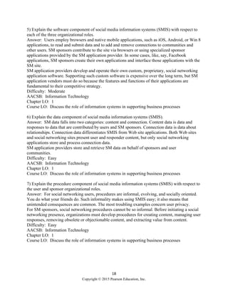 18
Copyright © 2015 Pearson Education, Inc.
5) Explain the software component of social media information systems (SMIS) with respect to
each of the three organizational roles.
Answer: Users employ browsers and native mobile applications, such as iOS, Android, or Win 8
applications, to read and submit data and to add and remove connections to communities and
other users. SM sponsors contribute to the site via browsers or using specialized sponsor
applications provided by the SM application provider. In some cases, like, say, Facebook
applications, SM sponsors create their own applications and interface those applications with the
SM site.
SM application providers develop and operate their own custom, proprietary, social networking
application software. Supporting such custom software is expensive over the long term, but SM
application vendors must do so because the features and functions of their applications are
fundamental to their competitive strategy.
Difficulty: Moderate
AACSB: Information Technology
Chapter LO: 1
Course LO: Discuss the role of information systems in supporting business processes
6) Explain the data component of social media information systems (SMIS).
Answer: SM data falls into two categories: content and connection. Content data is data and
responses to data that are contributed by users and SM sponsors. Connection data is data about
relationships. Connection data differentiates SMIS from Web site applications. Both Web sites
and social networking sites present user and responder content, but only social networking
applications store and process connection data.
SM application providers store and retrieve SM data on behalf of sponsors and user
communities.
Difficulty: Easy
AACSB: Information Technology
Chapter LO: 1
Course LO: Discuss the role of information systems in supporting business processes
7) Explain the procedure component of social media information systems (SMIS) with respect to
the user and sponsor organizational roles.
Answer: For social networking users, procedures are informal, evolving, and socially oriented.
You do what your friends do. Such informality makes using SMIS easy; it also means that
unintended consequences are common. The most troubling examples concern user privacy.
For SM sponsors, social networking procedures cannot be so informal. Before initiating a social
networking presence, organizations must develop procedures for creating content, managing user
responses, removing obsolete or objectionable content, and extracting value from content.
Difficulty: Easy
AACSB: Information Technology
Chapter LO: 1
Course LO: Discuss the role of information systems in supporting business processes
 
