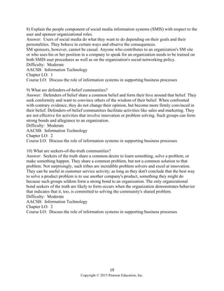 19
Copyright © 2015 Pearson Education, Inc.
8) Explain the people component of social media information systems (SMIS) with respect to the
user and sponsor organizational roles.
Answer: Users of social media do what they want to do depending on their goals and their
personalities. They behave in certain ways and observe the consequences.
SM sponsors, however, cannot be casual. Anyone who contributes to an organization's SM site
or who uses his or her position in a company to speak for an organization needs to be trained on
both SMIS user procedures as well as on the organization's social networking policy.
Difficulty: Moderate
AACSB: Information Technology
Chapter LO: 1
Course LO: Discuss the role of information systems in supporting business processes
9) What are defenders-of-belief communities?
Answer: Defenders of belief share a common belief and form their hive around that belief. They
seek conformity and want to convince others of the wisdom of their belief. When confronted
with contrary evidence, they do not change their opinion, but become more firmly convinced in
their belief. Defenders-of-belief communities facilitate activities like sales and marketing. They
are not effective for activities that involve innovation or problem solving. Such groups can form
strong bonds and allegiance to an organization.
Difficulty: Moderate
AACSB: Information Technology
Chapter LO: 2
Course LO: Discuss the role of information systems in supporting business processes
10) What are seekers-of-the-truth communities?
Answer: Seekers of the truth share a common desire to learn something, solve a problem, or
make something happen. They share a common problem, but not a common solution to that
problem. Not surprisingly, such tribes are incredible problem solvers and excel at innovation.
They can be useful in customer service activity; as long as they don't conclude that the best way
to solve a product problem is to use another company's product, something they might do
because such groups seldom form a strong bond to an organization. The only organizational
bond seekers of the truth are likely to form occurs when the organization demonstrates behavior
that indicates that it, too, is committed to solving the community's shared problem.
Difficulty: Moderate
AACSB: Information Technology
Chapter LO: 2
Course LO: Discuss the role of information systems in supporting business processes
 