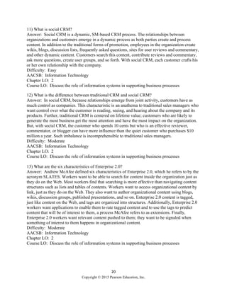 20
Copyright © 2015 Pearson Education, Inc.
11) What is social CRM?
Answer: Social CRM is a dynamic, SM-based CRM process. The relationships between
organizations and customers emerge in a dynamic process as both parties create and process
content. In addition to the traditional forms of promotion, employees in the organization create
wikis, blogs, discussion lists, frequently asked questions, sites for user reviews and commentary,
and other dynamic content. Customers search this content, contribute reviews and commentary,
ask more questions, create user groups, and so forth. With social CRM, each customer crafts his
or her own relationship with the company.
Difficulty: Easy
AACSB: Information Technology
Chapter LO: 2
Course LO: Discuss the role of information systems in supporting business processes
12) What is the difference between traditional CRM and social CRM?
Answer: In social CRM, because relationships emerge from joint activity, customers have as
much control as companies. This characteristic is an anathema to traditional sales managers who
want control over what the customer is reading, seeing, and hearing about the company and its
products. Further, traditional CRM is centered on lifetime value; customers who are likely to
generate the most business get the most attention and have the most impact on the organization.
But, with social CRM, the customer who spends 10 cents but who is an effective reviewer,
commentator, or blogger can have more influence than the quiet customer who purchases $10
million a year. Such imbalance is incomprehensible to traditional sales managers.
Difficulty: Moderate
AACSB: Information Technology
Chapter LO: 2
Course LO: Discuss the role of information systems in supporting business processes
13) What are the six characteristics of Enterprise 2.0?
Answer: Andrew McAfee defined six characteristics of Enterprise 2.0, which he refers to by the
acronym SLATES. Workers want to be able to search for content inside the organization just as
they do on the Web. Most workers find that searching is more effective than navigating content
structures such as lists and tables of contents. Workers want to access organizational content by
link, just as they do on the Web. They also want to author organizational content using blogs,
wikis, discussion groups, published presentations, and so on. Enterprise 2.0 content is tagged,
just like content on the Web, and tags are organized into structures. Additionally, Enterprise 2.0
workers want applications to enable them to rate tagged content and to use the tags to predict
content that will be of interest to them, a process McAfee refers to as extensions. Finally,
Enterprise 2.0 workers want relevant content pushed to them; they want to be signaled when
something of interest to them happens in organizational content.
Difficulty: Moderate
AACSB: Information Technology
Chapter LO: 2
Course LO: Discuss the role of information systems in supporting business processes
 