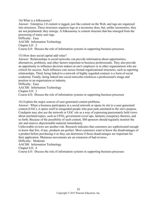 21
Copyright © 2015 Pearson Education, Inc.
14) What is a folksonomy?
Answer: Enterprise 2.0 content is tagged, just like content on the Web, and tags are organized
into structures. These structures organize tags as a taxonomy does, but, unlike taxonomies, they
are not preplanned; they emerge. A folksonomy is content structure that has emerged from the
processing of many user tags.
Difficulty: Easy
AACSB: Information Technology
Chapter LO: 2
Course LO: Discuss the role of information systems in supporting business processes
15) How does social capital add value?
Answer: Relationships in social networks can provide information about opportunities,
alternatives, problems, and other factors important to business professionals. They also provide
an opportunity to influence decision makers at one's employer or in other organizations who are
critical for success. Such influence cuts across formal organizational structures, such as reporting
relationships. Third, being linked to a network of highly regarded contacts is a form of social
credential. Finally, being linked into social networks reinforces a professional's image and
position in an organization or industry.
Difficulty: Easy
AACSB: Information Technology
Chapter LO: 3
Course LO: Discuss the role of information systems in supporting business processes
16) Explain the major sources of user-generated content problems.
Answer: When a business participates in a social network or opens its site to a user-generated
content (UGC), it opens itself to misguided people who post junk unrelated to the site's purpose.
Crackpots may also use the network or UGC site as a way of expressing passionately held views
about unrelated topics, such as UFOs, government cover-ups, fantastic conspiracy theories, and
so forth. Because of the possibility of such content, SM sponsors should regularly monitor the
site and remove objectionable material immediately.
Unfavorable reviews are another risk. Research indicates that customers are sophisticated enough
to know that few, if any, products are perfect. Most customers want to know the disadvantages of
a product before purchasing it so they can determine if those disadvantages are important for
their application. Mutinous movements are an extension of bad reviews.
Difficulty: Moderate
AACSB: Information Technology
Chapter LO: 4
Course LO: Discuss the role of information systems in supporting business processes
 