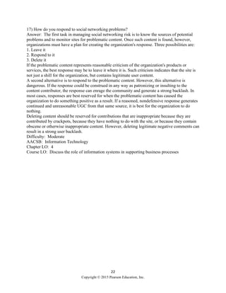 22
Copyright © 2015 Pearson Education, Inc.
17) How do you respond to social networking problems?
Answer: The first task in managing social networking risk is to know the sources of potential
problems and to monitor sites for problematic content. Once such content is found, however,
organizations must have a plan for creating the organization's response. Three possibilities are:
1. Leave it
2. Respond to it
3. Delete it
If the problematic content represents reasonable criticism of the organization's products or
services, the best response may be to leave it where it is. Such criticism indicates that the site is
not just a shill for the organization, but contains legitimate user content.
A second alternative is to respond to the problematic content. However, this alternative is
dangerous. If the response could be construed in any way as patronizing or insulting to the
content contributor, the response can enrage the community and generate a strong backlash. In
most cases, responses are best reserved for when the problematic content has caused the
organization to do something positive as a result. If a reasoned, nondefensive response generates
continued and unreasonable UGC from that same source, it is best for the organization to do
nothing.
Deleting content should be reserved for contributions that are inappropriate because they are
contributed by crackpots, because they have nothing to do with the site, or because they contain
obscene or otherwise inappropriate content. However, deleting legitimate negative comments can
result in a strong user backlash.
Difficulty: Moderate
AACSB: Information Technology
Chapter LO: 4
Course LO: Discuss the role of information systems in supporting business processes
 