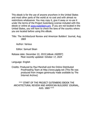 This ebook is for the use of anyone anywhere in the United States
and most other parts of the world at no cost and with almost no
restrictions whatsoever. You may copy it, give it away or re-use it
under the terms of the Project Gutenberg License included with this
ebook or online at www.gutenberg.org. If you are not located in the
United States, you will have to check the laws of the country where
you are located before using this eBook.
Title: The Architectural Review and American Builders' Journal, Aug.
1869
Author: Various
Editor: Samuel Sloan
Release date: December 22, 2019 [eBook #60997]
Most recently updated: October 17, 2024
Language: English
Credits: Produced by Paul Marshall and the Online Distributed
Proofreading Team at http://www.pgdp.net (This file was
produced from images generously made available by The
Internet Archive)
*** START OF THE PROJECT GUTENBERG EBOOK THE
ARCHITECTURAL REVIEW AND AMERICAN BUILDERS' JOURNAL,
AUG. 1869 ***
 