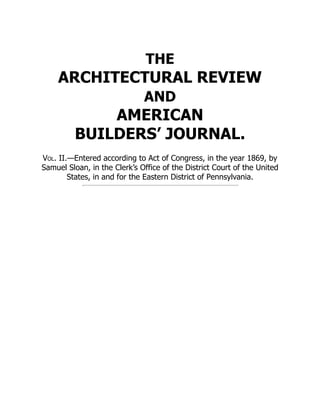 THE
ARCHITECTURAL REVIEW
AND
AMERICAN
BUILDERS’ JOURNAL.
Vol. II.—Entered according to Act of Congress, in the year 1869, by
Samuel Sloan, in the Clerk’s Office of the District Court of the United
States, in and for the Eastern District of Pennsylvania.
 