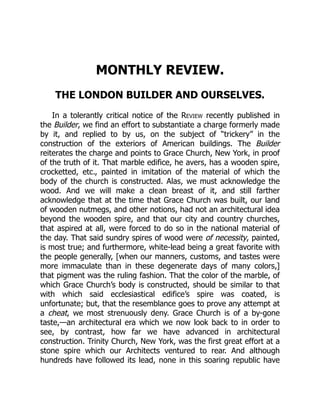 MONTHLY REVIEW.
THE LONDON BUILDER AND OURSELVES.
In a tolerantly critical notice of the Review recently published in
the Builder, we find an effort to substantiate a charge formerly made
by it, and replied to by us, on the subject of “trickery” in the
construction of the exteriors of American buildings. The Builder
reiterates the charge and points to Grace Church, New York, in proof
of the truth of it. That marble edifice, he avers, has a wooden spire,
crocketted, etc., painted in imitation of the material of which the
body of the church is constructed. Alas, we must acknowledge the
wood. And we will make a clean breast of it, and still farther
acknowledge that at the time that Grace Church was built, our land
of wooden nutmegs, and other notions, had not an architectural idea
beyond the wooden spire, and that our city and country churches,
that aspired at all, were forced to do so in the national material of
the day. That said sundry spires of wood were of necessity, painted,
is most true; and furthermore, white-lead being a great favorite with
the people generally, [when our manners, customs, and tastes were
more immaculate than in these degenerate days of many colors,]
that pigment was the ruling fashion. That the color of the marble, of
which Grace Church’s body is constructed, should be similar to that
with which said ecclesiastical edifice’s spire was coated, is
unfortunate; but, that the resemblance goes to prove any attempt at
a cheat, we most strenuously deny. Grace Church is of a by-gone
taste,—an architectural era which we now look back to in order to
see, by contrast, how far we have advanced in architectural
construction. Trinity Church, New York, was the first great effort at a
stone spire which our Architects ventured to rear. And although
hundreds have followed its lead, none in this soaring republic have
 