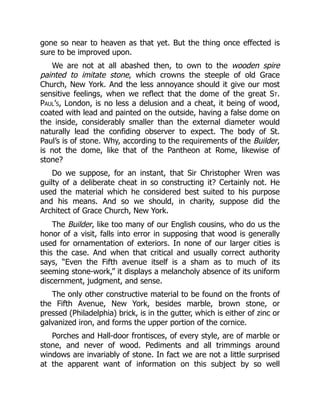 gone so near to heaven as that yet. But the thing once effected is
sure to be improved upon.
We are not at all abashed then, to own to the wooden spire
painted to imitate stone, which crowns the steeple of old Grace
Church, New York. And the less annoyance should it give our most
sensitive feelings, when we reflect that the dome of the great St.
Paul’s, London, is no less a delusion and a cheat, it being of wood,
coated with lead and painted on the outside, having a false dome on
the inside, considerably smaller than the external diameter would
naturally lead the confiding observer to expect. The body of St.
Paul’s is of stone. Why, according to the requirements of the Builder,
is not the dome, like that of the Pantheon at Rome, likewise of
stone?
Do we suppose, for an instant, that Sir Christopher Wren was
guilty of a deliberate cheat in so constructing it? Certainly not. He
used the material which he considered best suited to his purpose
and his means. And so we should, in charity, suppose did the
Architect of Grace Church, New York.
The Builder, like too many of our English cousins, who do us the
honor of a visit, falls into error in supposing that wood is generally
used for ornamentation of exteriors. In none of our larger cities is
this the case. And when that critical and usually correct authority
says, “Even the Fifth avenue itself is a sham as to much of its
seeming stone-work,” it displays a melancholy absence of its uniform
discernment, judgment, and sense.
The only other constructive material to be found on the fronts of
the Fifth Avenue, New York, besides marble, brown stone, or
pressed (Philadelphia) brick, is in the gutter, which is either of zinc or
galvanized iron, and forms the upper portion of the cornice.
Porches and Hall-door frontisces, of every style, are of marble or
stone, and never of wood. Pediments and all trimmings around
windows are invariably of stone. In fact we are not a little surprised
at the apparent want of information on this subject by so well
 